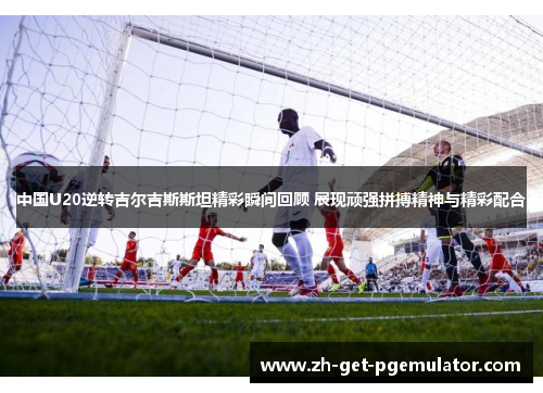 中国U20逆转吉尔吉斯斯坦精彩瞬间回顾 展现顽强拼搏精神与精彩配合 中国U20逆转吉尔吉斯斯坦精彩瞬间回顾 展现顽强拼搏精神与精彩配合