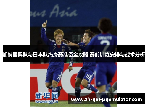 加纳国奥队与日本队热身赛准备全攻略 赛前训练安排与战术分析 加纳国奥队与日本队热身赛准备全攻略 赛前训练安排与战术分析