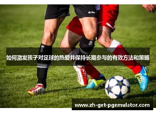 如何激发孩子对足球的热爱并保持长期参与的有效方法和策略 如何激发孩子对足球的热爱并保持长期参与的有效方法和策略