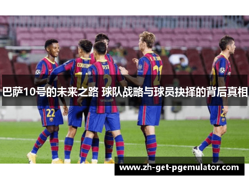 巴萨10号的未来之路 球队战略与球员抉择的背后真相 巴萨10号的未来之路 球队战略与球员抉择的背后真相