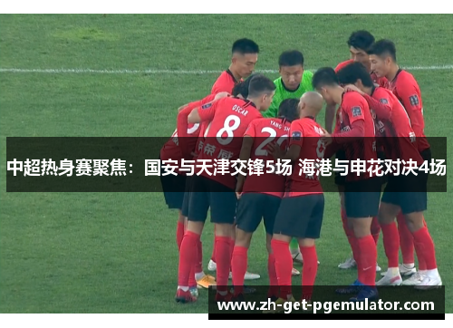 中超热身赛聚焦：国安与天津交锋5场 海港与申花对决4场