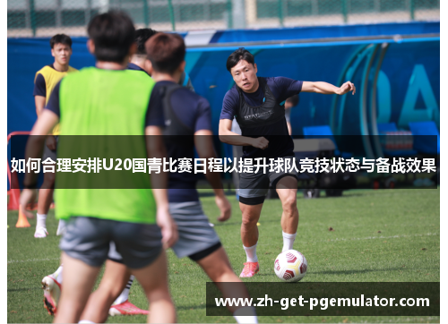 如何合理安排U20国青比赛日程以提升球队竞技状态与备战效果 如何合理安排U20国青比赛日程以提升球队竞技状态与备战效果