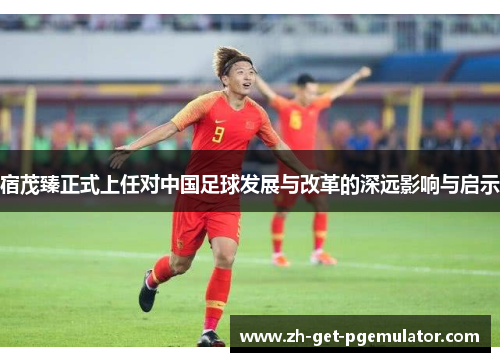 宿茂臻正式上任对中国足球发展与改革的深远影响与启示 宿茂臻正式上任对中国足球发展与改革的深远影响与启示