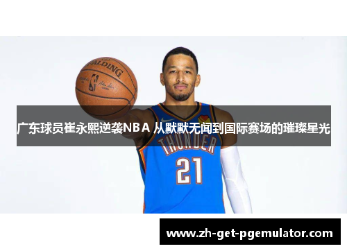 广东球员崔永熙逆袭NBA 从默默无闻到国际赛场的璀璨星光 广东球员崔永熙逆袭NBA 从默默无闻到国际赛场的璀璨星光