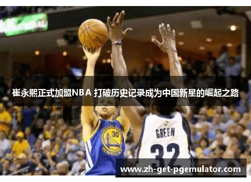 崔永熙正式加盟NBA 打破历史记录成为中国新星的崛起之路