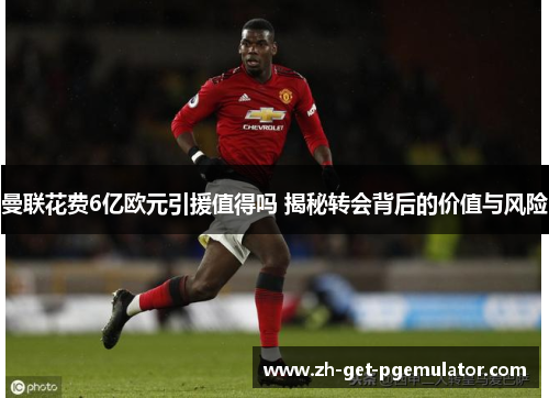 曼联花费6亿欧元引援值得吗 揭秘转会背后的价值与风险