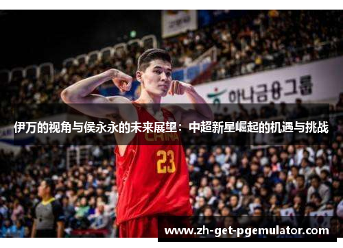 伊万的视角与侯永永的未来展望:中超新星崛起的机遇与挑战 伊万的视角与侯永永的未来展望:中超新星崛起的机遇与挑战