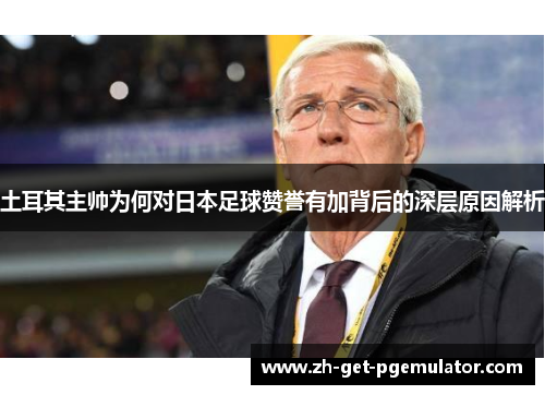 土耳其主帅为何对日本足球赞誉有加背后的深层原因解析