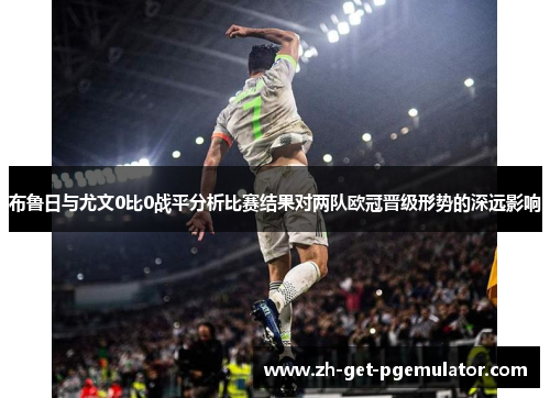 布鲁日与尤文0比0战平分析比赛结果对两队欧冠晋级形势的深远影响 布鲁日与尤文0比0战平分析比赛结果对两队欧冠晋级形势的深远影响