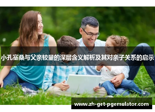 小孔塞桑与父亲较量的深层含义解析及其对亲子关系的启示 小孔塞桑与父亲较量的深层含义解析及其对亲子关系的启示