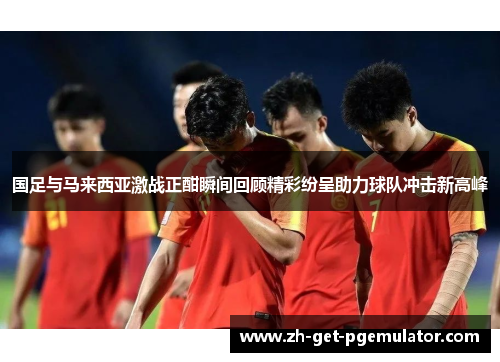 国足与马来西亚激战正酣瞬间回顾精彩纷呈助力球队冲击新高峰