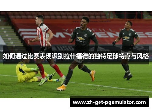 如何通过比赛表现识别拉什福德的独特足球特点与风格 如何通过比赛表现识别拉什福德的独特足球特点与风格