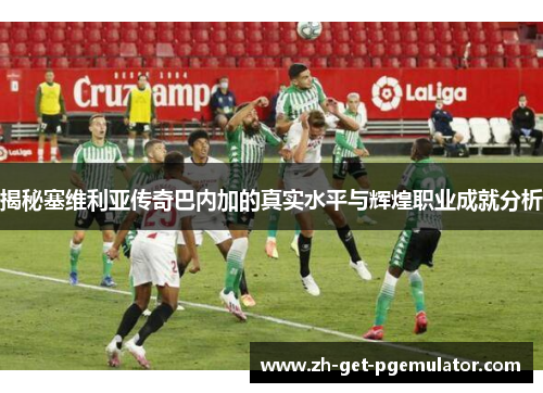 揭秘塞维利亚传奇巴内加的真实水平与辉煌职业成就分析