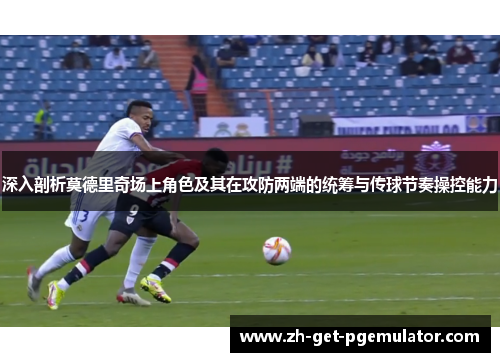 深入剖析莫德里奇场上角色及其在攻防两端的统筹与传球节奏操控能力