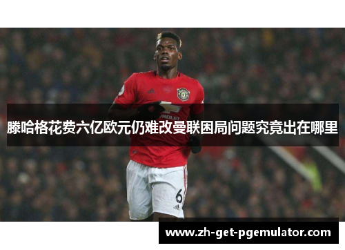 滕哈格花费六亿欧元仍难改曼联困局问题究竟出在哪里