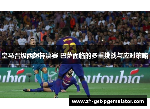 皇马晋级西超杯决赛 巴萨面临的多重挑战与应对策略 皇马晋级西超杯决赛 巴萨面临的多重挑战与应对策略