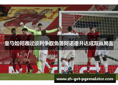皇马如何通过谈判争取免签阿诺德并达成双赢局面 皇马如何通过谈判争取免签阿诺德并达成双赢局面