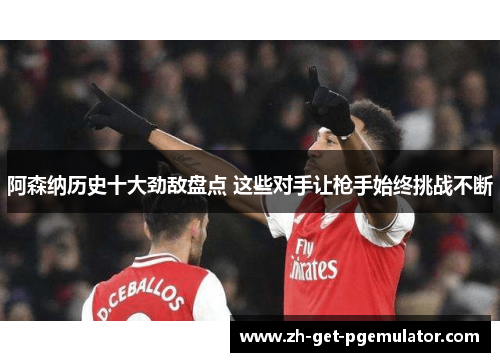 阿森纳历史十大劲敌盘点 这些对手让枪手始终挑战不断
