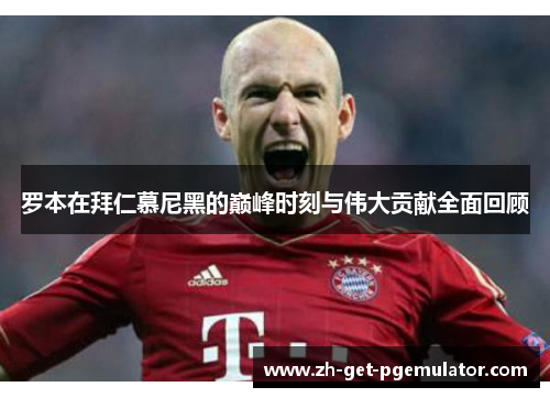 罗本在拜仁慕尼黑的巅峰时刻与伟大贡献全面回顾 罗本在拜仁慕尼黑的巅峰时刻与伟大贡献全面回顾