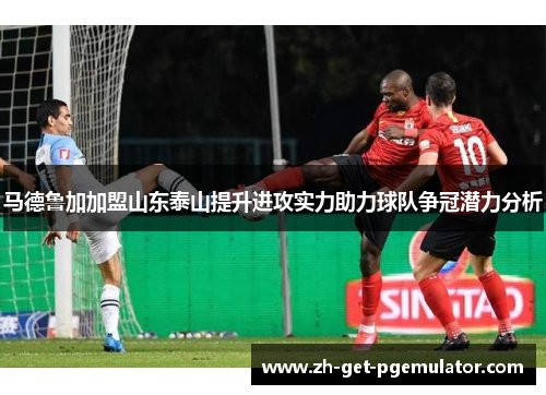 马德鲁加加盟山东泰山提升进攻实力助力球队争冠潜力分析 马德鲁加加盟山东泰山提升进攻实力助力球队争冠潜力分析