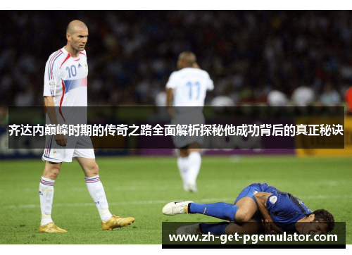 齐达内巅峰时期的传奇之路全面解析探秘他成功背后的真正秘诀