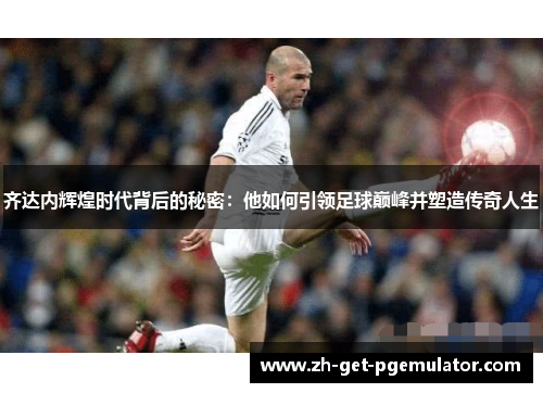 齐达内辉煌时代背后的秘密:他如何引领足球巅峰并塑造传奇人生 齐达内辉煌时代背后的秘密:他如何引领足球巅峰并塑造传奇人生