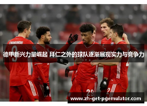 德甲新兴力量崛起 拜仁之外的球队逐渐展现实力与竞争力