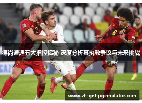 德尚遭遇五大指控揭秘 深度分析其执教争议与未来挑战 德尚遭遇五大指控揭秘 深度分析其执教争议与未来挑战