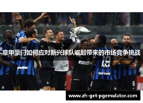 意甲豪门如何应对新兴球队崛起带来的市场竞争挑战