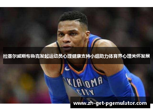 拉塞尔威斯布鲁克发起运动员心理健康支持小组助力体育界心理关怀发展 拉塞尔威斯布鲁克发起运动员心理健康支持小组助力体育界心理关怀发展