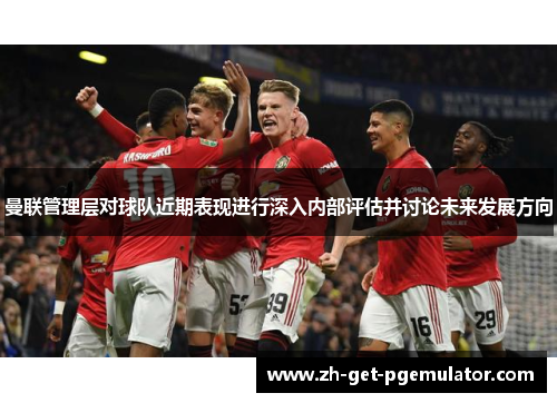 曼联管理层对球队近期表现进行深入内部评估并讨论未来发展方向