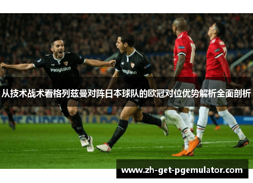 从技术战术看格列兹曼对阵日本球队的欧冠对位优势解析全面剖析 从技术战术看格列兹曼对阵日本球队的欧冠对位优势解析全面剖析
