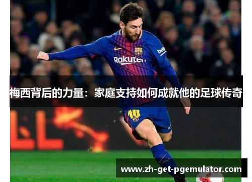 梅西背后的力量:家庭支持如何成就他的足球传奇 梅西背后的力量:家庭支持如何成就他的足球传奇