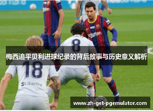 梅西追平贝利进球纪录的背后故事与历史意义解析 梅西追平贝利进球纪录的背后故事与历史意义解析