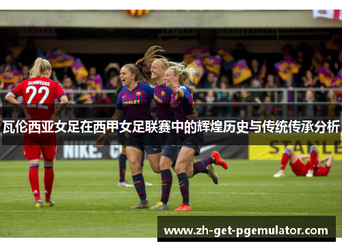 瓦伦西亚女足在西甲女足联赛中的辉煌历史与传统传承分析 瓦伦西亚女足在西甲女足联赛中的辉煌历史与传统传承分析