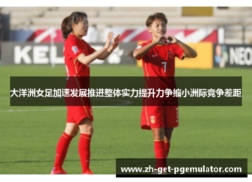 大洋洲女足加速发展推进整体实力提升力争缩小洲际竞争差距