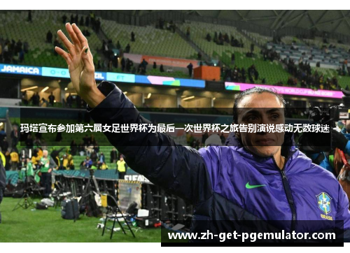 玛塔宣布参加第六届女足世界杯为最后一次世界杯之旅告别演说感动无数球迷