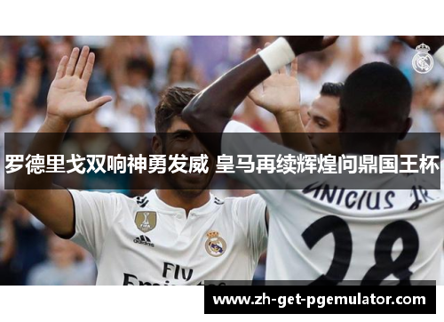 罗德里戈双响神勇发威 皇马再续辉煌问鼎国王杯