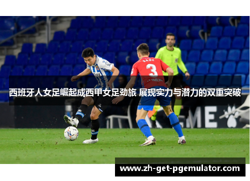 西班牙人女足崛起成西甲女足劲旅 展现实力与潜力的双重突破