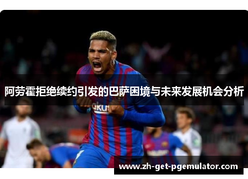 阿劳霍拒绝续约引发的巴萨困境与未来发展机会分析