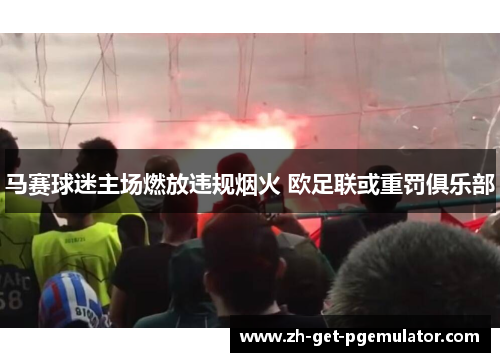 马赛球迷主场燃放违规烟火 欧足联或重罚俱乐部 马赛球迷主场燃放违规烟火 欧足联或重罚俱乐部