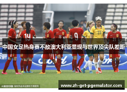 中国女足热身赛不敌澳大利亚显现与世界顶尖队差距 中国女足热身赛不敌澳大利亚显现与世界顶尖队差距