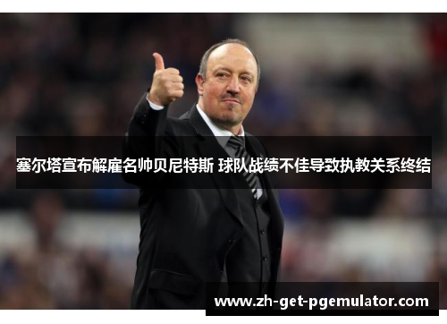 塞尔塔宣布解雇名帅贝尼特斯 球队战绩不佳导致执教关系终结 塞尔塔宣布解雇名帅贝尼特斯 球队战绩不佳导致执教关系终结
