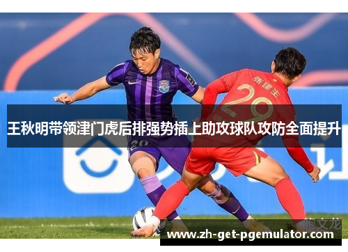 王秋明带领津门虎后排强势插上助攻球队攻防全面提升 王秋明带领津门虎后排强势插上助攻球队攻防全面提升